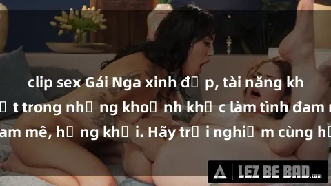 clip sex Gái Nga xinh đẹp, tài năng khiến bạn phải mê mệt trong những khoảnh khắc làm tình đam mê, hứng khởi. Hãy trải nghiệm cùng họ ngay hôm nay!