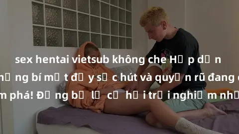 sex hentai vietsub không che Hấp dẫn với sex Mỹ đen: Những bí mật đầy sức hút và quyến rũ đang chờ đợi bạn khám phá! Đừng bỏ lỡ cơ hội trải nghiệm những khoảnh khắc mãnh liệt và đam mê!
