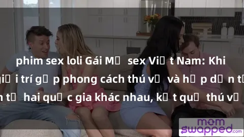 phim sex loli Gái Mỹ sex Việt Nam: Khi nền công nghiệp giải trí gặp phong cách thú vị và hấp dẫn từ hai quốc gia khác nhau, kết quả thú vị không thể bỏ qua.
