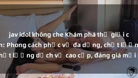 jav idol không che Khám phá thế giới của gái gọi Việt Nam: Phong cách phục vụ đa dạng, chất lượng dịch vụ cao cấp, đáng giá mọi khoản chi phí