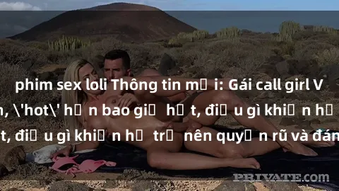 phim sex loli Thông tin mới: Gái call girl Việt Nam đắt khách, 'hot' hơn bao giờ hết, điều gì khiến họ trở nên quyến rũ và đáng chú ý?