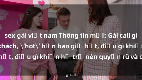 sex gái việt nam Thông tin mới: Gái call girl Việt Nam đắt khách, 'hot' hơn bao giờ hết, điều gì khiến họ trở nên quyến rũ và đáng chú ý?