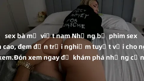 sex bà mẹ việt nam Những bộ phim sex không che HD đỉnh cao, đem đến trải nghiệm tuyệt vời cho người xem.Đón xem ngay để khám phá những cảnh quay đẹp mắt và kích thích.