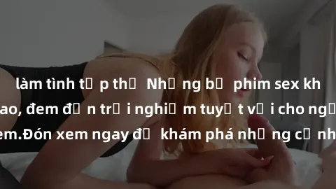 làm tình tập thể Những bộ phim sex không che HD đỉnh cao, đem đến trải nghiệm tuyệt vời cho người xem.Đón xem ngay để khám phá những cảnh quay đẹp mắt và kích thích.