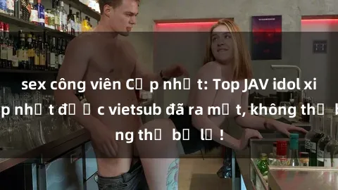 sex công viên Cập nhật: Top JAV idol xinh đẹp nhất được vietsub đã ra mắt, không thể bỏ lỡ!