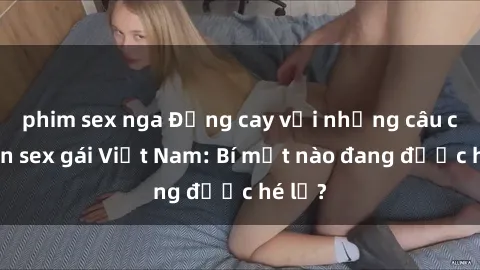phim sex nga Đắng cay với những câu chuyện sex gái Việt Nam: Bí mật nào đang được hé lộ?