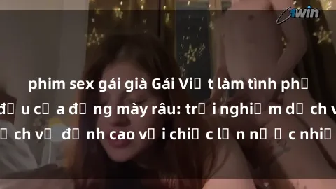 phim sex gái già Gái Việt làm tình phục vụ nhu cầu hàng đầu của đấng mày râu: trải nghiệm dịch vụ đỉnh cao với chiếc lồn nước nhiều và ngọt ngào.