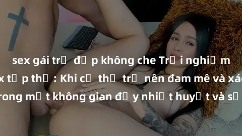 sex gái trẻ đẹp không che Trải nghiệm hấp dẫn của sex tập thể: Khi cơ thể trở nên đam mê và xáo trộn trong một không gian đầy nhiệt huyết và sự sung sướng đầy ấn tượng.