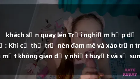 khách sạn quay lén Trải nghiệm hấp dẫn của sex tập thể: Khi cơ thể trở nên đam mê và xáo trộn trong một không gian đầy nhiệt huyết và sự sung sướng đầy ấn tượng.