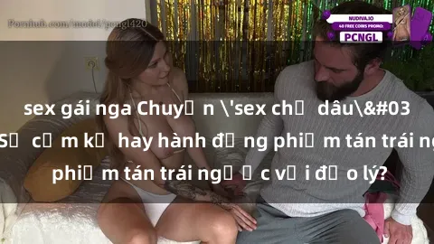 sex gái nga Chuyện 'sex chị dâu' trong gia đình: Sự cấm kỵ hay hành động phiếm tán trái ngược với đạo lý?