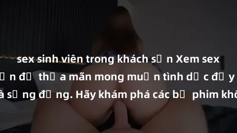 sex sinh viên trong khách sạn Xem sex không che Nhật Bản để thỏa mãn mong muốn tình dục đầy kích thích và sống động. Hãy khám phá các bộ phim không che hấp dẫn ngay hôm nay!