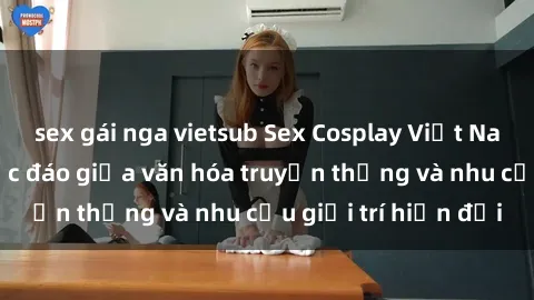 sex gái nga vietsub Sex Cosplay Việt Nam: Sự kết hợp độc đáo giữa văn hóa truyền thống và nhu cầu giải trí hiện đại