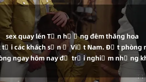sex quay lén Tận hưởng đêm thăng hoa cùng dịch vụ sex tại các khách sạn ở Việt Nam. Đặt phòng ngay hôm nay để trải nghiệm những khoái cảm độc đáo.