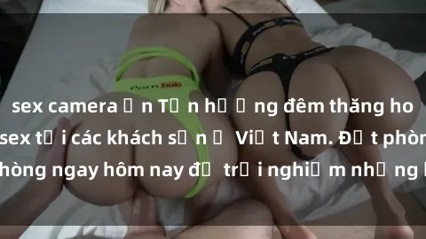 sex camera ẩn Tận hưởng đêm thăng hoa cùng dịch vụ sex tại các khách sạn ở Việt Nam. Đặt phòng ngay hôm nay để trải nghiệm những khoái cảm độc đáo.