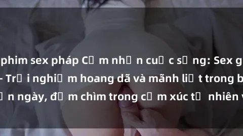 phim sex pháp Cảm nhận cuộc sống: Sex gái Việt ngoài trời - Trải nghiệm hoang dã và mãnh liệt trong bản ngày, đắm chìm trong cảm xúc tự nhiên và sự giao thoa tình yêu.