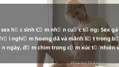 sex học sinh Cảm nhận cuộc sống: Sex gái Việt ngoài trời - Trải nghiệm hoang dã và mãnh liệt trong bản ngày, đắm chìm trong cảm xúc tự nhiên và sự giao thoa tình yêu.