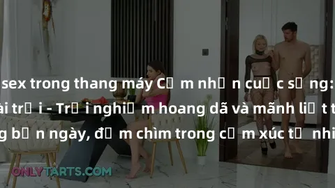 sex trong thang máy Cảm nhận cuộc sống: Sex gái Việt ngoài trời - Trải nghiệm hoang dã và mãnh liệt trong bản ngày, đắm chìm trong cảm xúc tự nhiên và sự giao thoa tình yêu.