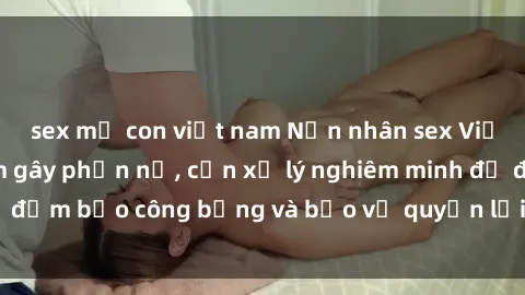 sex mẹ con việt nam Nạn nhân sex Việt Nam bị hiếp dâm gây phẫn nộ, cần xử lý nghiêm minh để đảm bảo công bằng và bảo vệ quyền lợi của người bị hại.