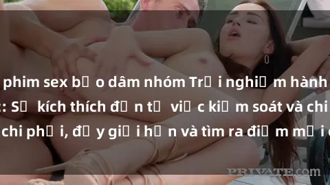 phim sex bạo dâm nhóm Trải nghiệm hành vi sex trói buộc: Sự kích thích đến từ việc kiểm soát và chi phối, đẩy giới hạn và tìm ra điểm mới của niềm hứng thú.