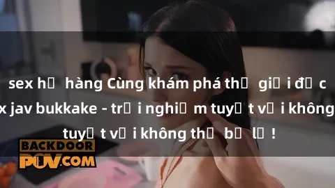 sex họ hàng Cùng khám phá thế giới độc đáo của sex jav bukkake - trải nghiệm tuyệt vời không thể bỏ lỡ!