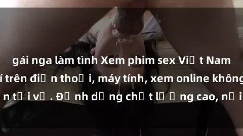 gái nga làm tình Xem phim sex Việt Nam full HD miễn phí trên điện thoại, máy tính, xem online không cần tải về. Định dạng chất lượng cao, nội dung hấp dẫn, đa dạng.