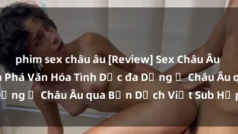 phim sex châu âu [Review] Sex Châu Âu Vietsub: Cùng Khám Phá Văn Hóa Tình Dục đa Dạng ở Châu Âu qua Bản Dịch Việt Sub Hấp Dẫn