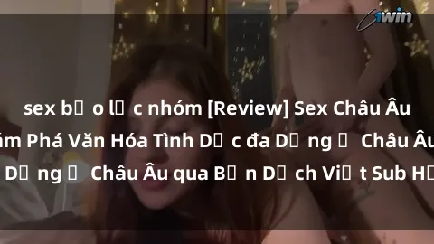 sex bạo lực nhóm [Review] Sex Châu Âu Vietsub: Cùng Khám Phá Văn Hóa Tình Dục đa Dạng ở Châu Âu qua Bản Dịch Việt Sub Hấp Dẫn