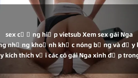sex cưỡng hiếp vietsub Xem sex gái Nga vietsub: Tận hưởng những khoảnh khắc nóng bỏng và đầy kích thích với các cô gái Nga xinh đẹp trong bộ phim vietsub.