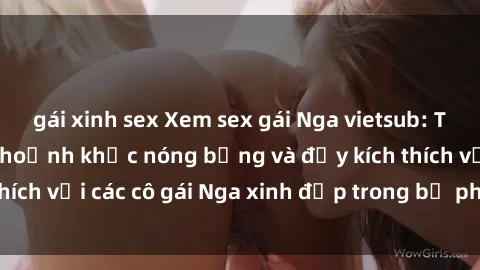 gái xinh sex Xem sex gái Nga vietsub: Tận hưởng những khoảnh khắc nóng bỏng và đầy kích thích với các cô gái Nga xinh đẹp trong bộ phim vietsub.