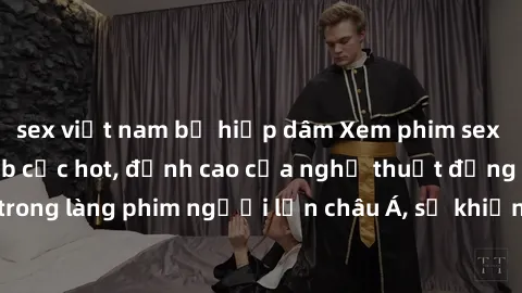 sex việt nam bị hiếp dâm Xem phim sex Trung Quốc vietsub cực hot, đỉnh cao của nghệ thuật đồng tính trong làng phim người lớn châu Á, sẽ khiến bạn mãn nhãn không thôi.