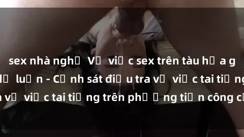 sex nhà nghỉ Vụ việc sex trên tàu hỏa gây xôn xao trong dư luận - Cảnh sát điều tra vụ việc tai tiếng trên phương tiện công cộng
