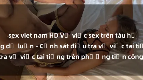 sex viet nam HD Vụ việc sex trên tàu hỏa gây xôn xao trong dư luận - Cảnh sát điều tra vụ việc tai tiếng trên phương tiện công cộng