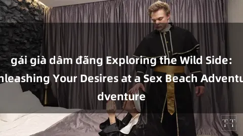 gái già dâm đãng Exploring the Wild Side: Unleashing Your Desires at a Sex Beach Adventure