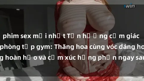phim sex mới nhất Tận hưởng cảm giác tươi mới với sex phòng tập gym: Thăng hoa cùng vóc dáng hoàn hảo và cảm xúc hưng phấn ngay sau buổi tập luyện!