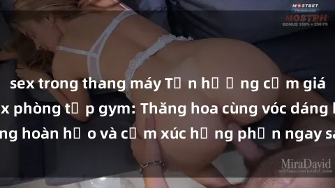 sex trong thang máy Tận hưởng cảm giác tươi mới với sex phòng tập gym: Thăng hoa cùng vóc dáng hoàn hảo và cảm xúc hưng phấn ngay sau buổi tập luyện!
