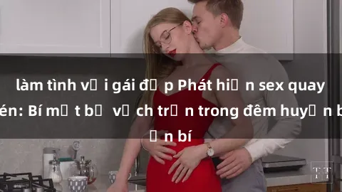 làm tình với gái đẹp Phát hiện sex quay lén: Bí mật bị vạch trần trong đêm huyền bí