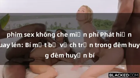 phim sex không che miễn phí Phát hiện sex quay lén: Bí mật bị vạch trần trong đêm huyền bí