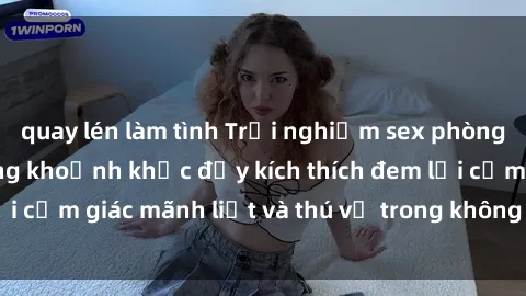 quay lén làm tình Trải nghiệm sex phòng thay đồ: Khi những khoảnh khắc đầy kích thích đem lại cảm giác mãnh liệt và thú vị trong không gian hẹp hòi.
