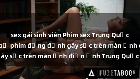 sex gái sinh viên Phim sex Trung Quốc: Nghi vấn về các bộ phim đỏng đảnh gây sốc trên màn ảnh điện ảnh Trung Quốc