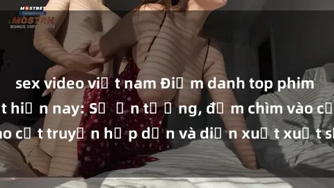sex video việt nam Điểm danh top phim sex vietsub hot nhất hiện nay: Số ấn tượng, đắm chìm vào cốt truyện hấp dẫn và diễn xuất xuất sắcủa các diễn viên.