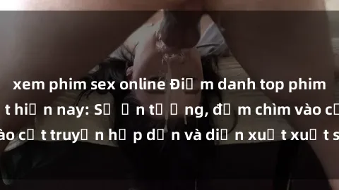 xem phim sex online Điểm danh top phim sex vietsub hot nhất hiện nay: Số ấn tượng, đắm chìm vào cốt truyện hấp dẫn và diễn xuất xuất sắcủa các diễn viên.