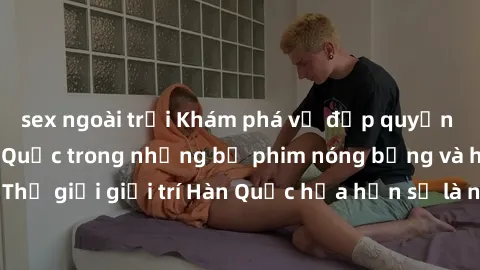 sex ngoài trời Khám phá vẻ đẹp quyến rũ của sex gái Hàn Quốc trong những bộ phim nóng bỏng và hấp dẫn nhất. Thế giới giải trí Hàn Quốc hứa hẹn sẽ là nơi đem lại những trải nghiệm đầy kích thích và mới