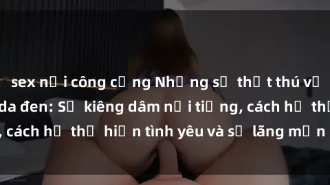 sex nơi công cộng Những sự thật thú vị về sex ở người da đen: Sự kiêng dâm nổi tiếng, cách họ thể hiện tình yêu và sự lãng mạn đặc biệt