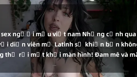 sex người mẫu việt nam Những cảnh quay sex nóng bỏng với diễn viên mỹ Latinh sẽ khiến bạn không thể rời mắt khỏi màn hình! Đam mê và mãnh liệt, đầy cuốn hút!
