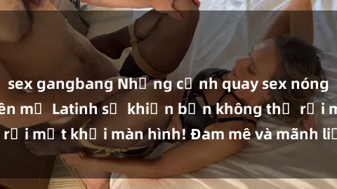 sex gangbang Những cảnh quay sex nóng bỏng với diễn viên mỹ Latinh sẽ khiến bạn không thể rời mắt khỏi màn hình! Đam mê và mãnh liệt, đầy cuốn hút!