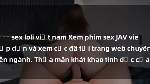 sex loli việt nam Xem phim sex JAV vietsub HD miễn phí hấp dẫn và xem cực đã tại trang web chuyên ngành. Thỏa mãn khát khao tình dục của bạn ngay hôm nay!