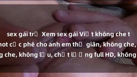 sex gái trẻ Xem sex gái Việt không che tại nhà nghỉ, clip hot cực phê cho anh em thư giãn, không che, không lậu, chất lượng full HD, không che, mới nhất.