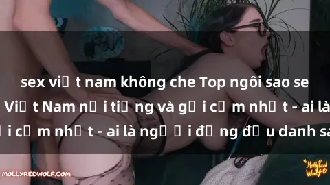 sex việt nam không che Top ngôi sao sex người nổi tiếng Việt Nam nổi tiếng và gợi cảm nhất - ai là người đứng đầu danh sách?