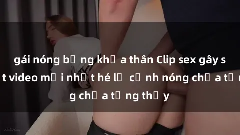 gái nóng bỏng khỏa thân Clip sex gây sốc: Loạt video mới nhất hé lộ cảnh nóng chưa từng thấy
