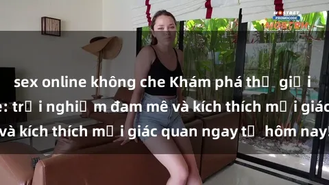 sex online không che Khám phá thế giới mới của sex online: trải nghiệm đam mê và kích thích mọi giác quan ngay từ hôm nay!
